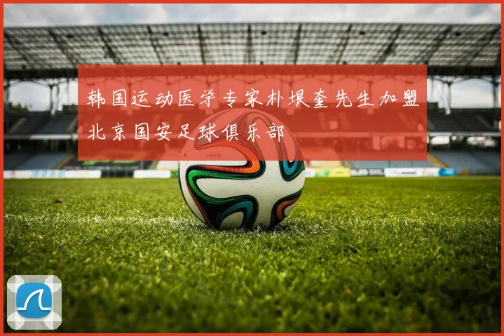 韩国运动医学专家朴垠奎先生加盟北京国安足球俱乐部