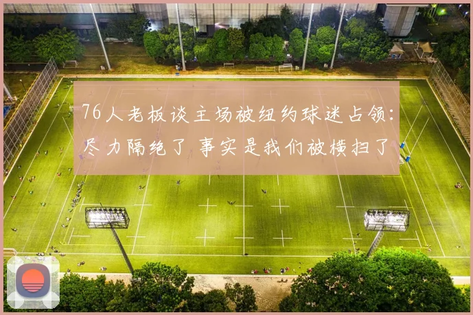 76人老板谈主场被纽约球迷占领：尽力隔绝了 事实是我们被横扫了