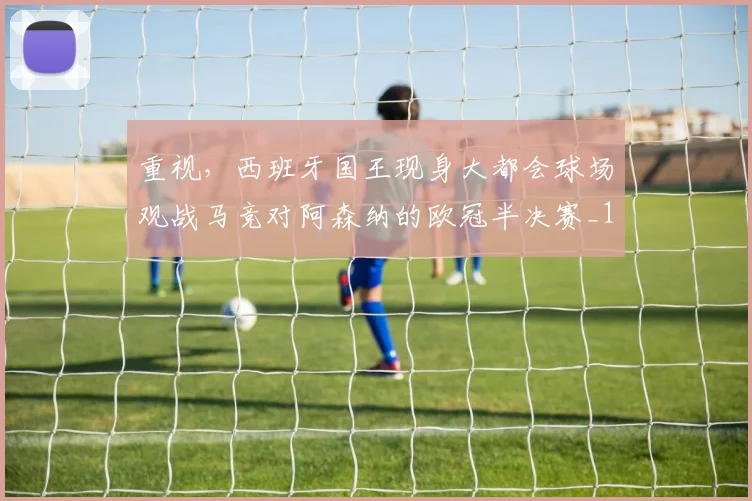 重视，西班牙国王现身大都会球场观战马竞对阿森纳的欧冠半决赛_1