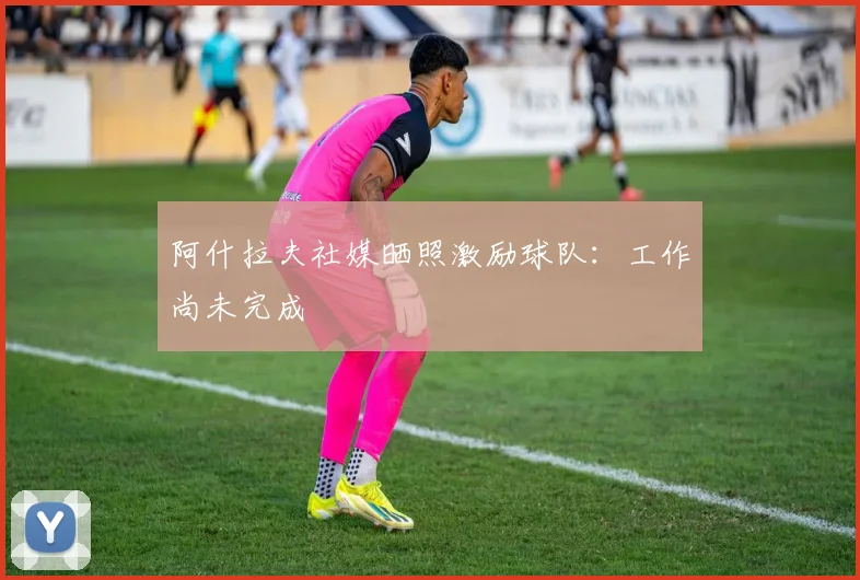 阿什拉夫社媒晒照激励球队：工作尚未完成